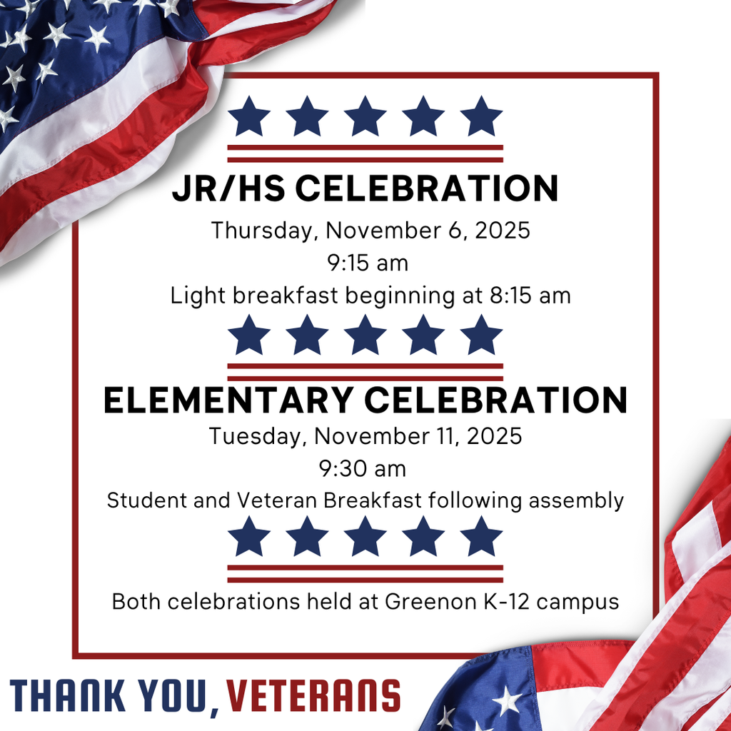 Jr./Sr. High Assembly Thursday, November 6, 2025 9:15am, breakfast beginning at 8:15am. Elementary Celebration Tuesday, November 11, 2025 at 9:30am. Student and veteran breakfast following assembly. Both celebrations held at the Greenon K-12 campus.