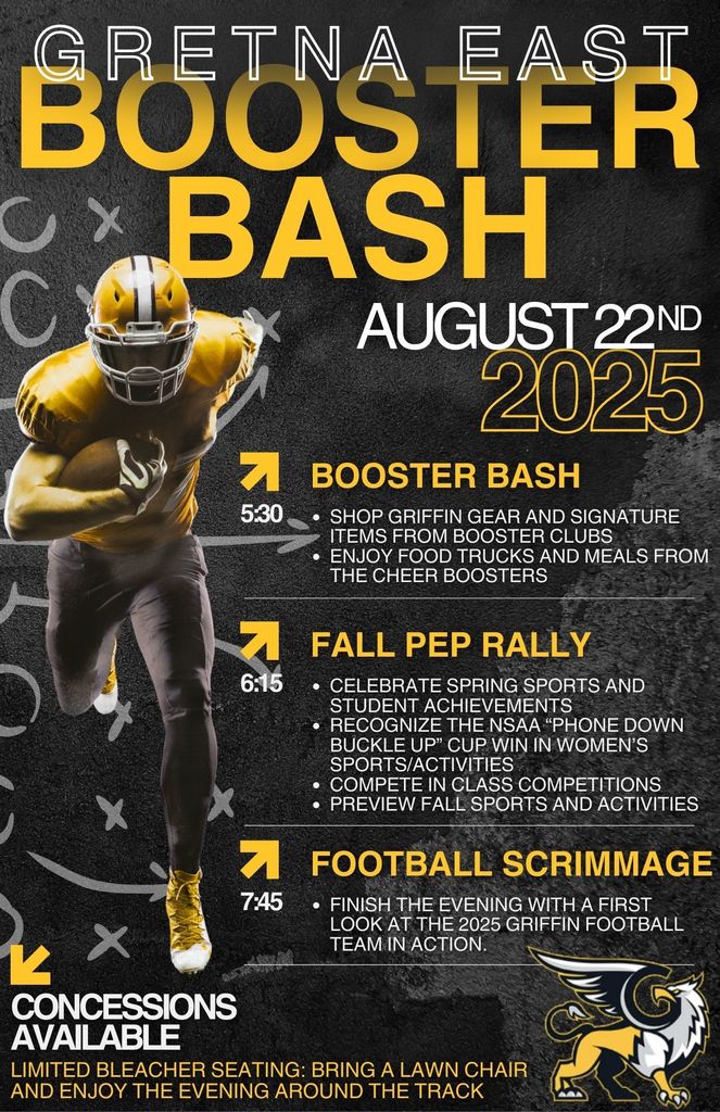 Gretna East Booster Bash. August 22nd 2025. Booster bash at 5:30 - shop Griffin gear and signature itmes from booster clubs. Enjoy food trucks and meals from the cheer boosters. Fall Pep Rally 6:15 - Celebrate spring sports and student achievements. Recognize the NSAA "Phone Down Buckle Up" Cop win in women's sports and activities. Compete in class competitions. Preview the fall sports and activities. Football scrimage at 7:45 - finish the evening with a first look at the 2025 griffin football team in action. Concessions available: Limited bleacher seating - bring a lawn chair and enjoy the evening on the outside of the track. 