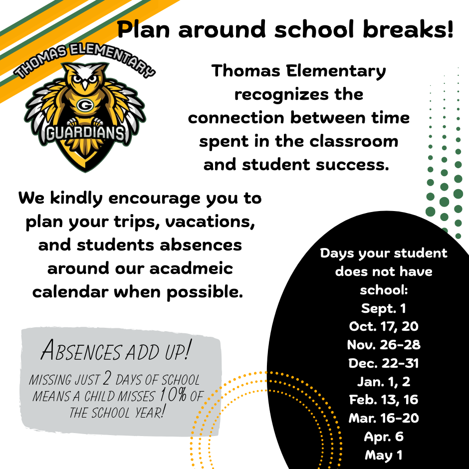Geometric black, yellow, and green background with text stating Plan around school breaks! Thomas Elementary recognizes the connection between time spent in the classroom and student success. We kindly encourage you to plan your trips, vacations, and students absences around our academic calendar when possible. 
