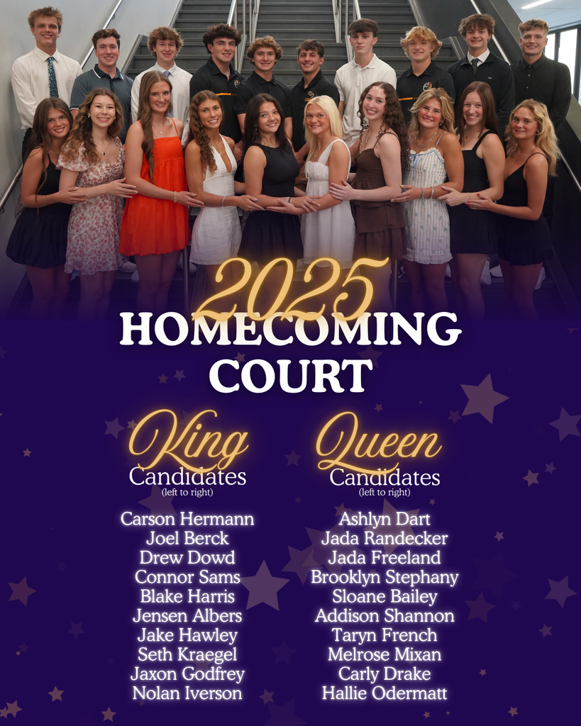 2025 Homecoming Court. King Candidates: Carson Hermann, Joel Berck, Drew Dowd, Connor Sams, Blake Harris, Jensen Albers, Jake Hawley, Seth Kraegel, Jaxon Godfrey, Nolan Iverson. Queen Candidates: Ashlyn Dart, Jada Randecker, Jada Freeland, Brooklyn Stephany, Sloane Bailey, Addison Shannon, Taryn French, Melrose Mixan, Carly Drake, Hallie Odermatt