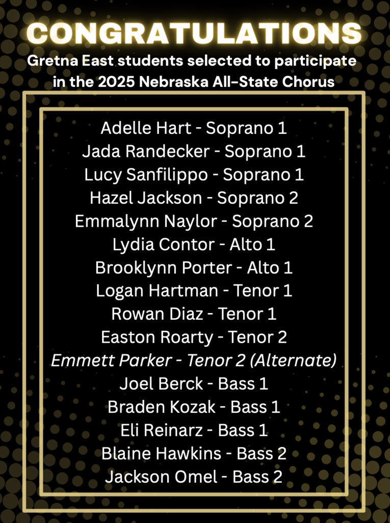 Congratulations to the Gretna East Students selected to participate in the 2025 Nebrask All-State Chorus: Adelle Hart - Soprano 1, Jada Randecker Soprano 1, Lucy Sanfilippo Soprano 1, Hazel Jackson Soprano 2, Emmalyn Naylor Soprano 2, Lydia Contor Alto 1, Brooklynn Porter Also 1, Logan Hartman Tenor 1, Rowan Diaz Tenor 1, Easton Roarty Tenor 2, Emmett Parker Tenor 2 (alternate) Joel Berck Bass 1, Braden Kozak Bass 1, Eli Reinarz Bass 1, Blaine Hawkins Bass 2, Jackson Omel Bass 2
