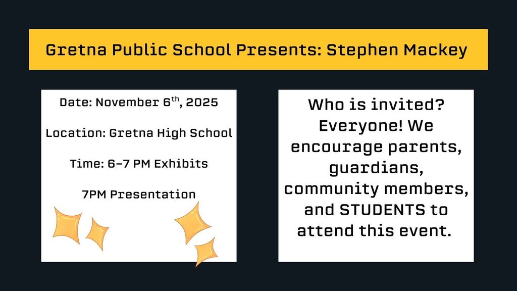 Gretna Public School Presents: Stephen MackeyDate: November 6th, 2025  Location: Gretna High School  Time: 6-7 PM Exhibits  7PM PresentationWho is invited? Everyone! We encourage parents, guardians,  community members, and STUDENTS to attend this event.