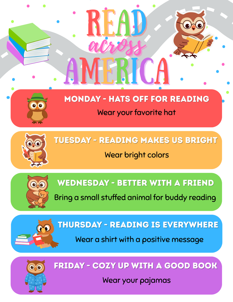 2026 Read Across America - Monday: Hats of for Reading. Wear your favorite hat.  Tuesday - Reading makes us bright. Wear bright colors.  Wednesday - Better with a friend.  Bring a small stuffed animal for buddy reading.  Thursday - reading is everywhere - wear a shirt with a positive message.  Friday - Cozy up with a good book.  Wear your pajamas.