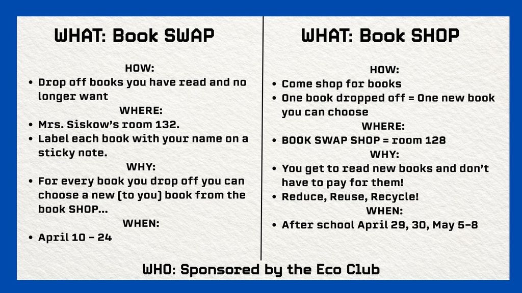WHAT: Book SWAP HOW:  Drop off books you have read and no longer want WHERE: Mrs. Siskow’s room 132. Label each book with your name on a sticky note. WHY: For every book you drop off you can choose a new (to you) book from the book SHOP... WHEN: April 10 - 24  WHAT: Book SHOP How: come shop for books  One book dropped off=one new book you can choose Where: book swap shop=room 128 Why: you get to read new books  and don't have to pay for them! Reduce, reuse, recycle! When: After school April 29, 30, May 5-8 WHO: sponsored by the Eco Club