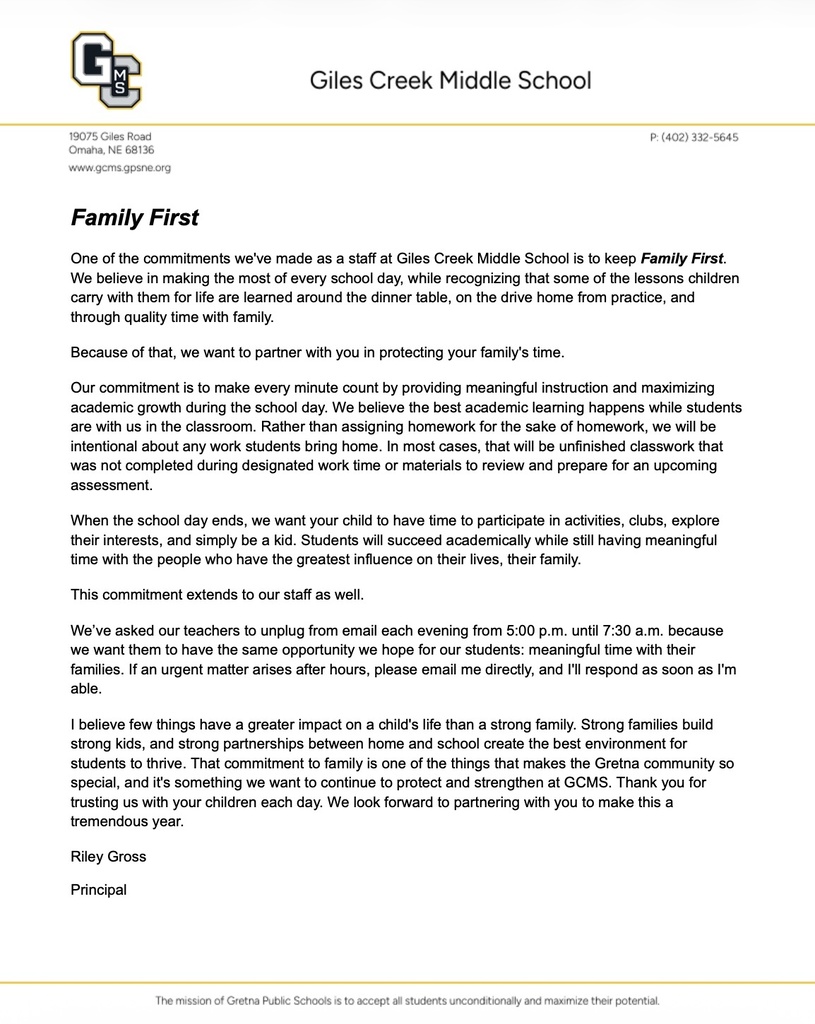 Family First One of the commitments we've made as a staff at Giles Creek Middle School is to keep Family First. We believe in making the most of every school day, while recognizing that some of the lessons children carry with them for life are learned around the dinner table, on the drive home from practice, and through quality time with family.  Because of that, we want to partner with you in protecting your family's time.  Our commitment is to make every minute count by providing meaningful instruction and maximizing academic growth during the school day. We believe the best academic learning happens while students are with us in the classroom. Rather than assigning homework for the sake of homework, we will be intentional about any work students bring home. In most cases, that will be unfinished classwork that was not completed during designated work time or materials to review and prepare for an upcoming assessment.  When the school day ends, we want your child to have time to participate in activities, clubs, explore their interests, and simply be a kid. Students will succeed academically while still having meaningful time with the people who have the greatest influence on their lives, their family.  This commitment extends to our staff as well.  We’ve asked our teachers to unplug from email each evening from 5:00 p.m. until 7:30 a.m. because we want them to have the same opportunity we hope for our students: meaningful time with their families. If an urgent matter arises after hours, please email me directly, and I'll respond as soon as I'm able.  I believe few things have a greater impact on a child's life than a strong family. Strong families build strong kids, and strong partnerships between home and school create the best environment for students to thrive. That commitment to family is one of the things that makes the Gretna community so special, and it's something we want to continue to protect and strengthen at GCMS. Thank you for trusting us with your children each day. We look forward to partnering with you to make this a tremendous year.  Riley Gross  Principal
