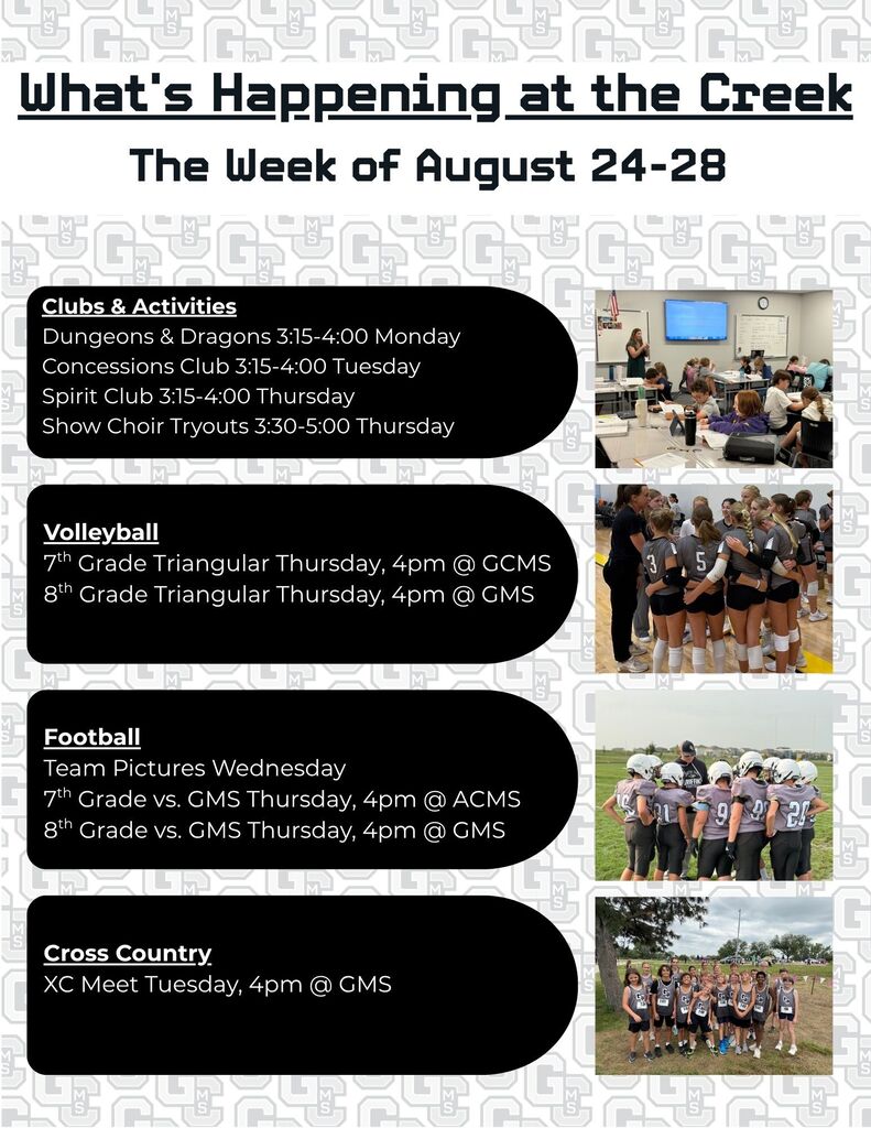 What’s Happening at the Creek The Week of August 24-28 Clubs & Activities Dungeons & Dragons 3:15-4:00 Monday Concessions Club 3:15-4:00 Tuesday Spirit Club 3:15-4:00 Thursday Show Choir Tryouts 3:30-5:00 Thursday Volleyball 7th Grade Triangular Thursday, 4pm @ GCMS 8th Grade Triangular Thursday, 4pm @ GMS Football Team Pictures Wednesday 7th Grade vs. GMS Thursday, 4pm @ ACMS 8th Grade vs. GMS Thursday, 4pm @ GMS Cross Country XC Meet Tuesday, 4 pm @ GMS