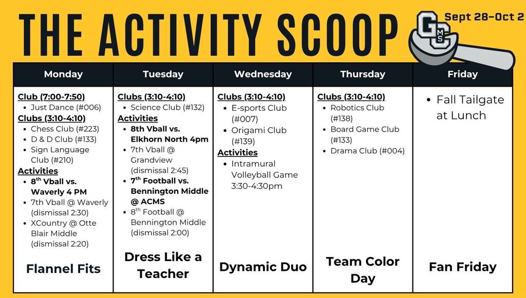 Monday Club (7:00-7:50) * Just Dance (#006) Clubs (3:10-4:10) * Chess Club (#223) * D & D Club (#133) * Sign Language Club (#210) Activities * 8th Vball vs. Waverly 4 PM * 7th Vball @ Waverly (dismissal 2:30) * XCountry @ Otte Blair Middle (dismissal 2:20)  Flannel Fits Tuesday Clubs (3:10-4:10) * Science Club (#132) Activities * 8th Vball vs. Elkhorn North 4pm * 7th Vball @ Grandview (dismissal 2:45) * 7th Football vs. Bennington Middle @ ACMS * 8th Football @ Bennington Middle (dismissal 2:00) Dress Like a Teacher Wednesday Clubs (3:10-4:10) * E-sports Club (#007) * Origami Club (#139) Activities * Intramural Volleyball Game 3:30-4:30pm Dynamic Duo Thursday Clubs (3:10-4:10) * Robotics Club (#138) * Board Game Club (#133) * Drama Club (#004) Team Color Day Friday Fall Tailgate at Lunch Fan Friday