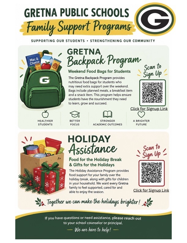 Flyer for Gretna Public Schools Family Support Program.  Green backpack icon: Gretna Backpack Program.  Weekend food bags for students.  The Gretna Backpack Program provides nutritious food bags for students who may need extra support over the weekend.  Bags include planned meals, a breakfast item and a snack item.  This program helps ensure students have the nourishment they need to learn, grow and succeed.  Image of box of canned food with red Christmas present in front.  Holiday Assistance: Food for the holiday break and gifts for the holidays.  The Holiday Assistance Program provides food support for your family over the holiday break, along with gifts for children in your household.  We want every Gretna family to feel supported, cared for and able to the enjoy the season.  If you have questions or need assistance, please reach out to your school counselor or principal.