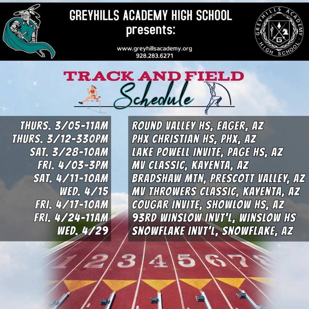 THURS. 3/05-11AM THURS. 3/12-330PM SAI. 3/28-10AM FRI. 4/03-3PM SAT. 4/11-10AM WED. 4/15 FRI. 4/17-10AM FRI. 4/24-11AM WED. 4/29 GREYHILLS ACADEMY HICH SCHOOL LL S presents: RE EMY www.greyhillsacademy.org 928.283.6271 G KACH SCHOOL TRACK AND FIELD Schedule ROUND VALLEY HS, EAGER, AZ PHX CHRISTIAN HS, PHX, AZ LAKE POWELL INUITE, PAGE HS, AZ MU CLASSIC, KAVENTA, AZ BRADSHAW MIN, PRESCOTT VALLEY, AZ MU THROWERS GLASSIC, KAVENTA, AZ COUGAR INVITE, SHOWLOW HS, AZ 93RD WINSLOW INUT'L, WINSLOW HS SNOWFLAKE INUT'L, SNOWFLAKE, AZ