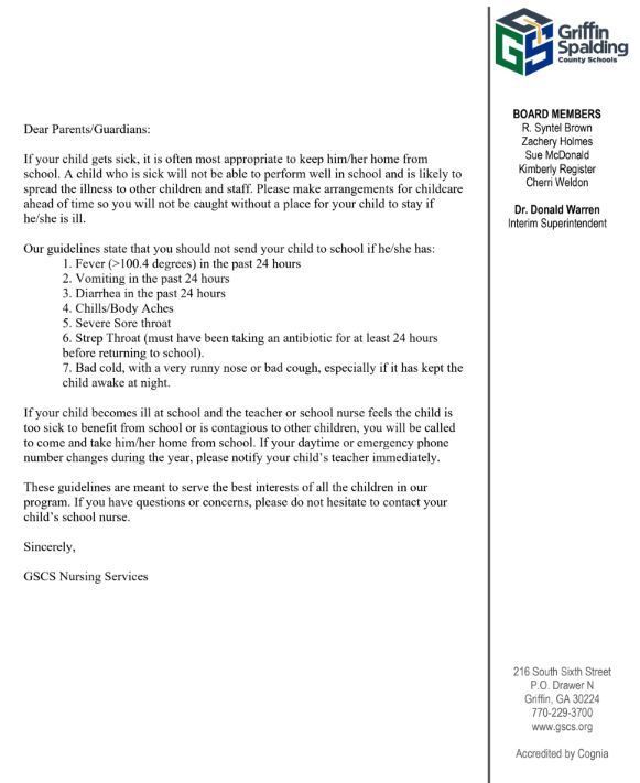 letter with following info: Dear Parents/Guardians: If your child gets sick, it is often most appropriate to keep him/her home from school. A child who is sick will not be able to perform well in school and is likely to spread the illness to other children and staff. Please make arrangements for childcare ahead of time so you will not be caught without a place for your child to stay if he/she is ill. Our guidelines state that you should not send your child to school if he/she has: 1. Fever (>100.4 degrees) in the past 24 hours 2. Vomiting in the past 24 hours 3. Diarrhea in the past 24 hours 4. Chills/Body Aches 5. Severe Sore throat 6. Strep Throat (must have been taking an antibiotic for at least 24 hours before returning to school). 7. Bad cold, with a very runny nose or bad cough, especially if it has kept the child awake at night. If your child becomes ill at school and the teacher or school nurse feels the child is too sick to benefit from school or is contagious to other children, you will be called to come and take him/her home from school. If your daytime or emergency phone number changes during the year, please notify your child’s teacher immediately. These guidelines are meant to serve the best interests of all the children in our program. If you have questions or concerns, please do not hesitate to contact your child’s school nurse. Sincerely, GSCS Nursing Services
