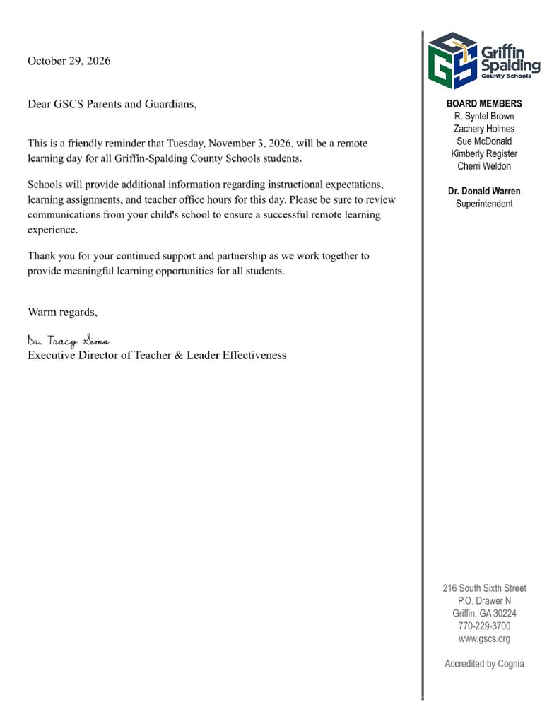An official letterhead document from Griffin-Spalding County Schools dated October 29, 2026. Header: Griffin Spalding County Schools logo Board Members: R. Syntel Brown, Zachery Holmes, Sue McDonald, Kimberly Register, Cherri Weldon Superintendent: Dr. Donald Warren Letter Text: October 29, 2026 Dear GSCS Parents and Guardians, This is a friendly reminder that Tuesday, November 3, 2026, will be a remote learning day for all Griffin-Spalding County Schools students. Schools will provide additional information regarding instructional expectations, learning assignments, and teacher office hours for this day. Please be sure to review communications from your child's school to ensure a successful remote learning experience. Thank you for your continued support and partnership as we work together to provide meaningful learning opportunities for all students. Warm regards, Dr. Tracy Sims Executive Director of Teacher & Leader Effectiveness Contact Information: 216 South Sixth Street, P.O. Drawer N, Griffin, GA 30224Phone: 770-229-3700Website: www.gscs.org Accredited by Cognia