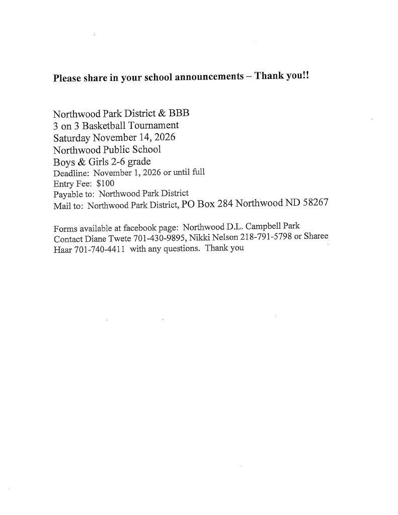 This is an announcement for the Northwood Park District & BBB 3-on-3 Basketball Tournament. The tournament will be held Saturday, November 14, 2026, at Northwood Public School. It is open to boys and girls in grades 2–6. The entry fee is $100 per team, with a registration deadline of November 1, 2026, or until the tournament is full. Checks should be payable to Northwood Park District and mailed to Northwood Park District, PO Box 284, Northwood, ND 58267. Registration forms are available on the Northwood D.L. Campbell Park Facebook page. For questions, the announcement lists Diane Twete at 701-430-9895, Nikki Nelson at 218-791-5798, or Sharee Haar at 701-740-4411. The top of the announcement asks schools to share the information in their school announcements.