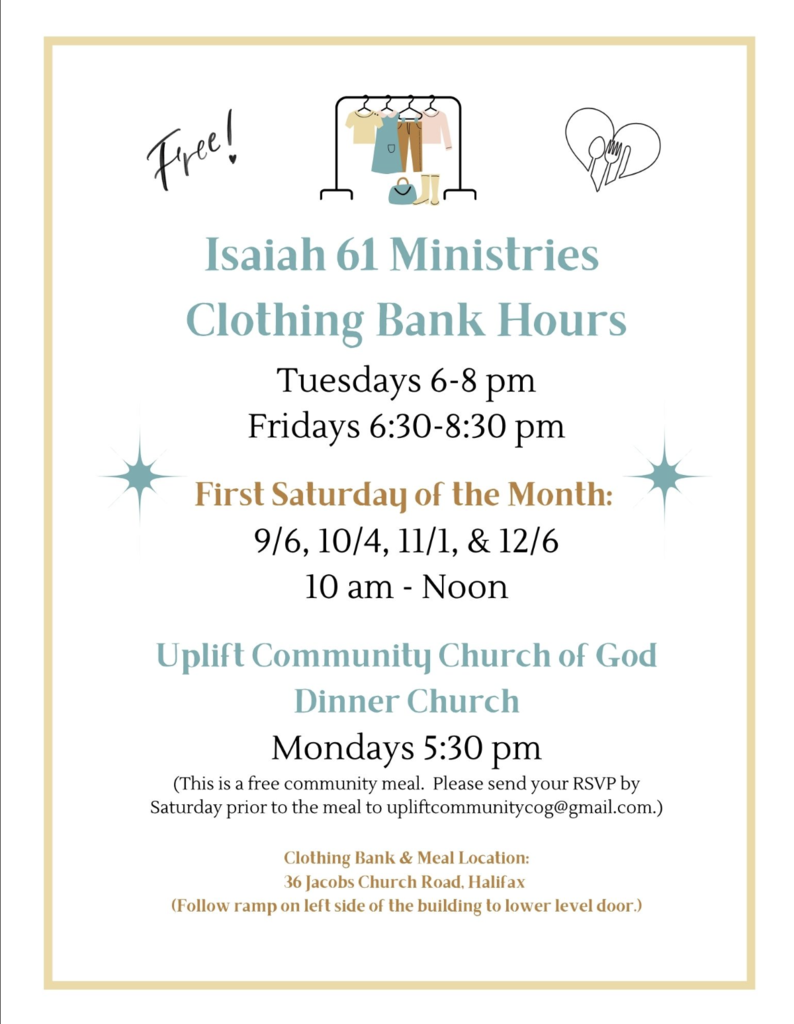 FREE!! Isaiah 61 Ministries Clothing Bank Hours Tuesdays 6-8 pm Fridays 6:30-8:30 pm First Saturday of the Month: 9/6, 10/4, 11/1, & 12/6 10 am – Noon Uplift Community Church of God Dinner Church Mondays 5:30 pm (This is a free community meal. Please send your RSVP by Saturday prior to the meal to upliftcommunitycog@gmail.com.) Clothing Bank & Meal Location: 36 Jacobs Church Road, Halifax (Follow ramp on left side of the building to lower level door.)