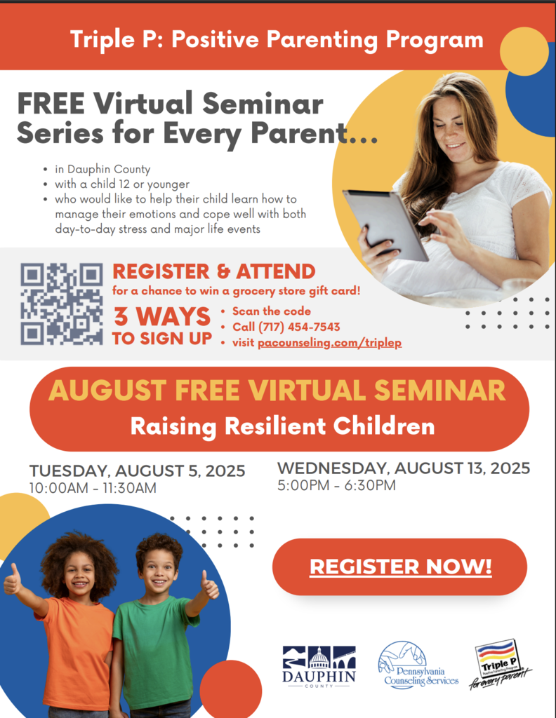 Triple P: Positive Parenting Program FREE Virtual Seminar Series for Every Parent… in Dauphin County with a child 12 or younger who would like to help their child learn how to manage their emotions and cope well with both day-to-day stress and major life events REGISTER & ATTEND for a chance to win a grocery store gift card! 3 WAYS TO SIGN UP Scan the code Call (717) 454-7543 visit pacounseling.com/triplep AUGUST FREE VIRTUAL SEMINAR Raising Resilient Children TUESDAY, AUGUST 5, 2025 10:00AM - 11:30AM WEDNESDAY, AUGUST 13, 2025 5:00PM - 6:30PM REGISTER NOW! (At the bottom are logos for Dauphin County, Pennsylvania Counseling Services, and Triple P: Positive Parenting Program.)