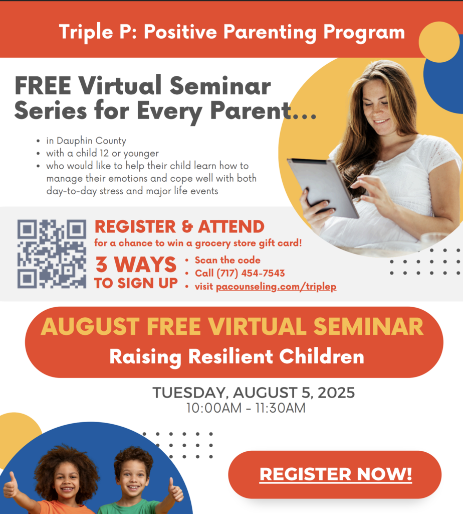 Triple P: Positive Parenting Program FREE Virtual Seminar Series for Every Parent… in Dauphin County with a child 12 or younger who would like to help their child learn how to manage their emotions and cope well with both day-to-day stress and major life events REGISTER & ATTEND for a chance to win a grocery store gift card! 3 WAYS TO SIGN UP Scan the code Call (717) 454-7543 Visit pacounseling.com/triplep AUGUST FREE VIRTUAL SEMINAR Raising Resilient Children TUESDAY, AUGUST 5, 2025 10:00AM – 11:30AM REGISTER NOW!