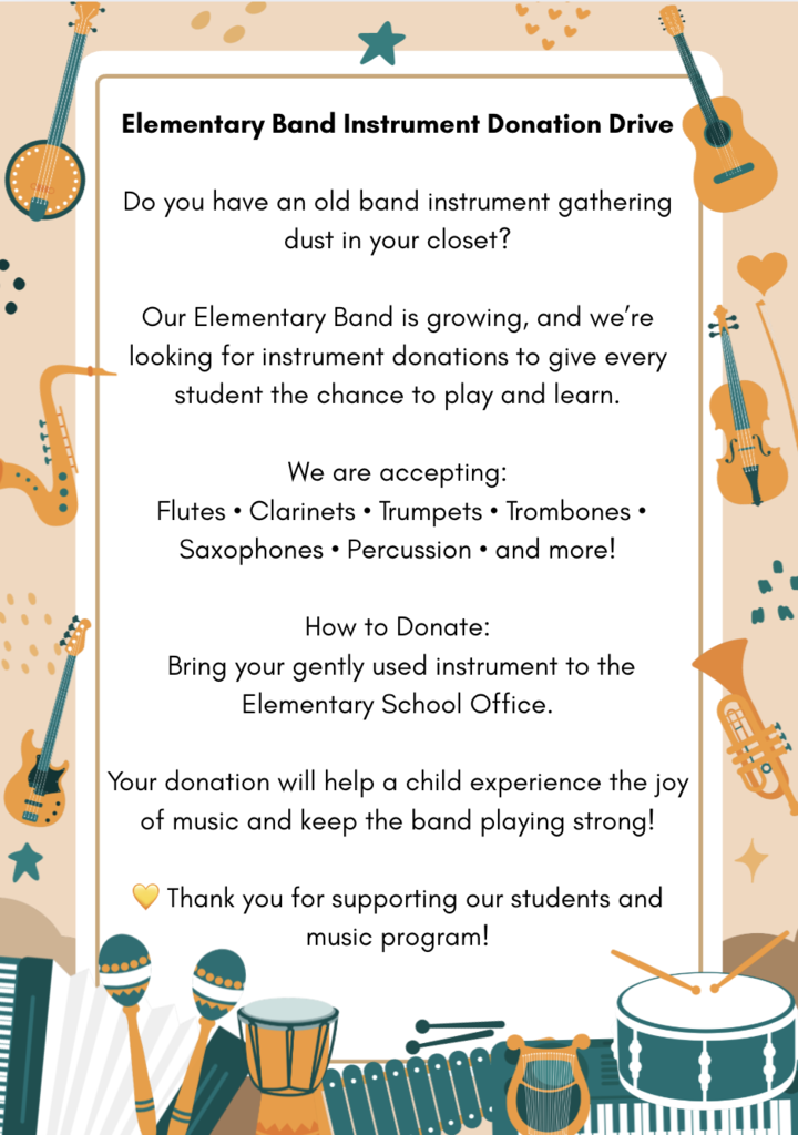  Elementary Band Instrument Donation Drive  Do you have an old band instrument gathering dust in your closet? Our Elementary Band is growing, and we’re looking for instrument donations to give every student the chance to play and learn.  We are accepting: Flutes • Clarinets • Trumpets • Trombones • Saxophones • Percussion • and more!   How to Donate: Bring your gently used instrument to the Elementary School Office Your donation will help a child experience the joy of music and keep the band playing strong!  💛 Thank you for supporting our students and music program!  