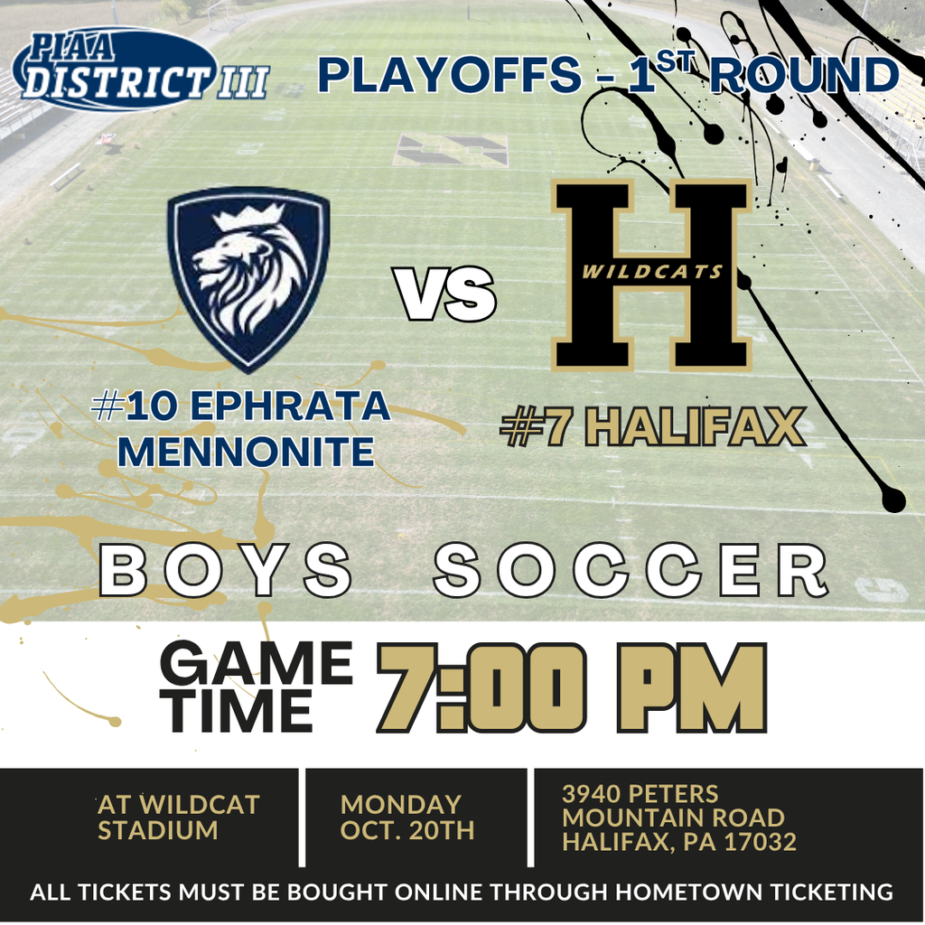 PIAA District III Playoffs - 1st Round. #10 Ephrata Mennonite vs #7 Halifax. Boys Soccer. Game Time 7:00pm at Wildcat Stadium on Monday October 20th. 3940 Peters Mountain Road Halifax PA 17032. All tickets must be bought online through hometown ticketing