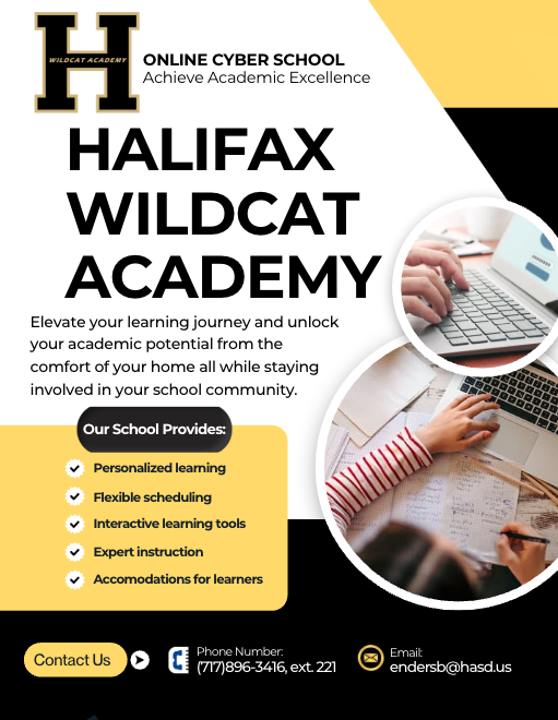 Halifax Wildcat Academy Online Cyber School  Achieve Academic Excellence  Elevate your learning journey and unlock your academic potential from the comfort of your home—all while staying connected to your school community.  Our School Provides:  Personalized Learning – Tailored instruction to fit your unique needs and goals.  Interactive Learning Tools – Engaging technology to enhance your educational experience.  Expert Instruction – Certified teachers dedicated to your success.  Accommodations for All Learners – Supportive resources to ensure every student thrives.  Flexible Scheduling – Learn at your own pace with adaptable timelines.  📧 Email: endersb@hasd.us  📞 Phone: (717) 896-3416, ext. 221  Contact Us Today! Discover the freedom and flexibility of online learning with Halifax Wildcat Academy.