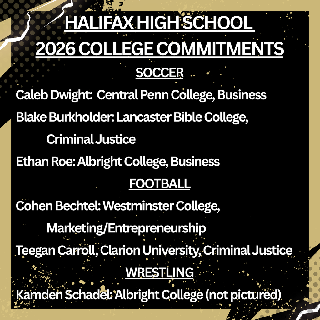 HALIFAX HIGH SCHOOL  2026 COLLEGE COMMITMENTS | SOCCER - Caleb Dwight:  Central Penn College, Business | Blake Burkholder: Lancaster Bible College, Criminal Justice | Ethan Roe: Albright College, Business  | FOOTBALL - Cohen Bechtel: Westminster College,  Marketing/Entrepreneurship | Teegan Carroll, Clarion University, Criminal Justice | WRESTLING Kamden Schadel: Albright College (not pictured)