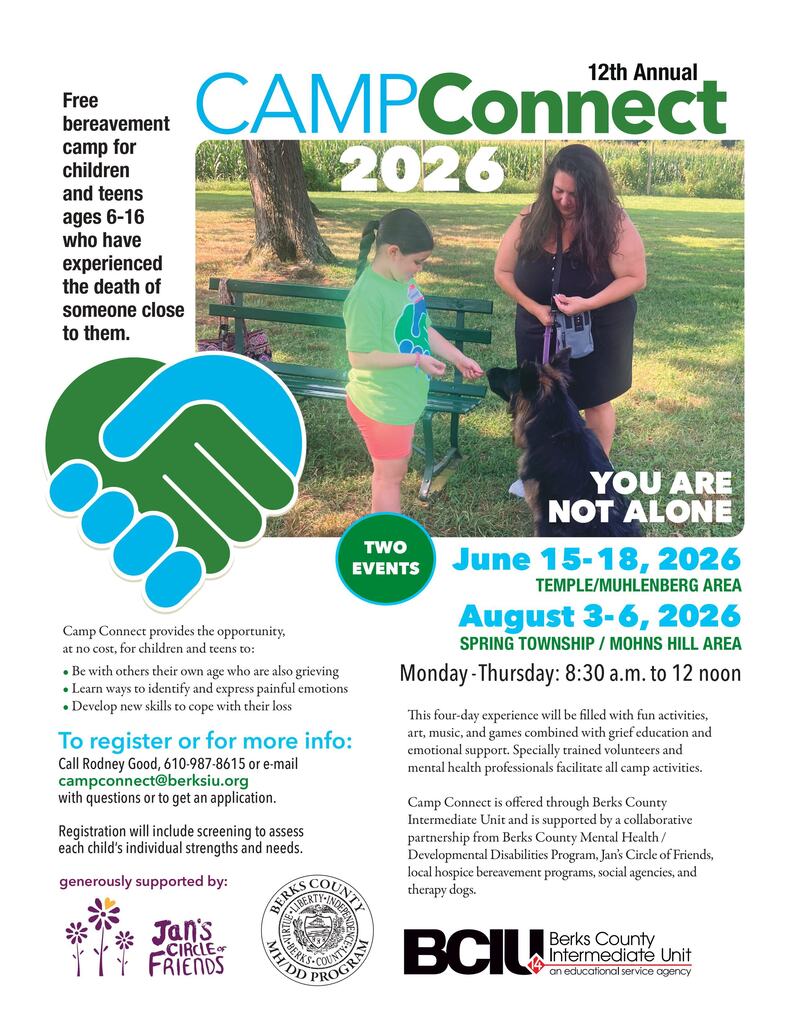 Overall Layout and Visual Style The flyer has a clean, supportive, and community-focused design using a color palette of vibrant green, bright blue, white, and black.  At the top, the main title reads "12th Annual CAMPConnect 2026" in a bold, modern sans-serif font. The word "CAMP" is in blue, and "Connect" is in green.  Central Photograph In the upper-right section, there is a large, full-color outdoor photograph set in a grassy field with trees and a cornfield in the background.  Subjects: A young girl in a green t-shirt and coral shorts is standing next to a park bench. She is smiling and gently interacting with a fluffy German Shepherd therapy dog. An adult woman stands next to them, holding the dog's leash and smiling down at the interaction.  Overlay Text: In the bottom-right corner of the photo, bold white text reads: "YOU ARE NOT ALONE".  Left-Side Core Information On the upper-left side, a prominent block of text introduces the camp's purpose:  "Free bereavement camp for children and teens ages 6-16 who have experienced the death of someone close to them."  Directly below this text is a large graphic icon showing two stylized hands shaking—one hand is green, and the other is blue—forming a unified shape that resembles a heart.  Event Dates and Times In the middle-right section, next to a green circle that says "TWO EVENTS", the specific dates and locations are listed in bold blue and green text:  Event 1: June 15–18, 2026 | TEMPLE/MUHLENBERG AREA  Event 2: August 3–6, 2026 | SPRING TOWNSHIP / MOHNS HILL AREA  Daily Schedule: Monday - Thursday: 8:30 a.m. to 12 noon  Camp Details and Benefits The lower portion of the flyer provides more context about what the camp offers.  What the Camp Provides Be with others their own age who are also grieving  Learn ways to identify and express painful emotions  Develop new skills to cope with their loss  Program Description A short paragraph explains that this four-day experience is filled with fun activities, art, music, and games combined with grief education and emotional support. Specially trained volunteers and mental health professionals facilitate all camp activities.    Registration and Contact Information An explicit call-to-action section is highlighted in blue:  To register or for more info: Call Rodney Good at 610-987-8615 or e-mail campconnect@berksiu.org with questions or to get an application.  Note: Registration will include screening to assess each child's individual strengths and needs.  Organizers and Supporters The bottom of the flyer features the logos and names of the organizations hosting and sponsoring the event:  Jan's Circle of Friends (accompanied by a purple logo of three stylized flowers)  Berks County MH/DD Program (Mental Health / Developmental Disabilities, accompanied by an official county seal)  BCIU - Berks County Intermediate Unit (an educational service agency, which is the primary organization offering the camp)  The text notes that the camp is additionally supported by a collaborative partnership of local hospice bereavement programs, social agencies, and therapy dogs.