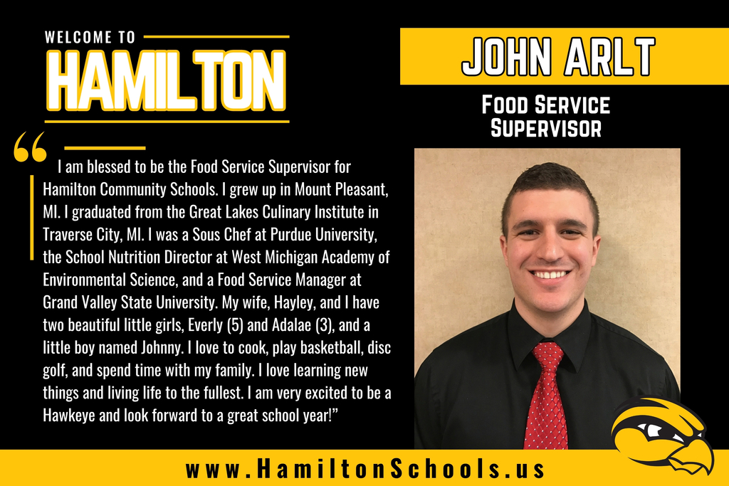 I am blessed to be the Food Service Supervisor for Hamilton Community Schools. I grew up in Mount Pleasant, MI. I graduated from the Great Lakes Culinary Institute in Traverse City, MI. I was a Sous Chef at Purdue University, the School Nutrition Director at West Michigan Academy of Environmental Science, and a Food Service Manager at Grand Valley State University. My wife, Hayley, and I have two beautiful little girls, Everly (5) and Adalae (3), and a little boy named Johnny. I love to cook, play basketball, disc golf, and spend time with my family. I love learning new things and living life to the fullest. I am very excited to be a Hawkeye and look forward to a great school year!”