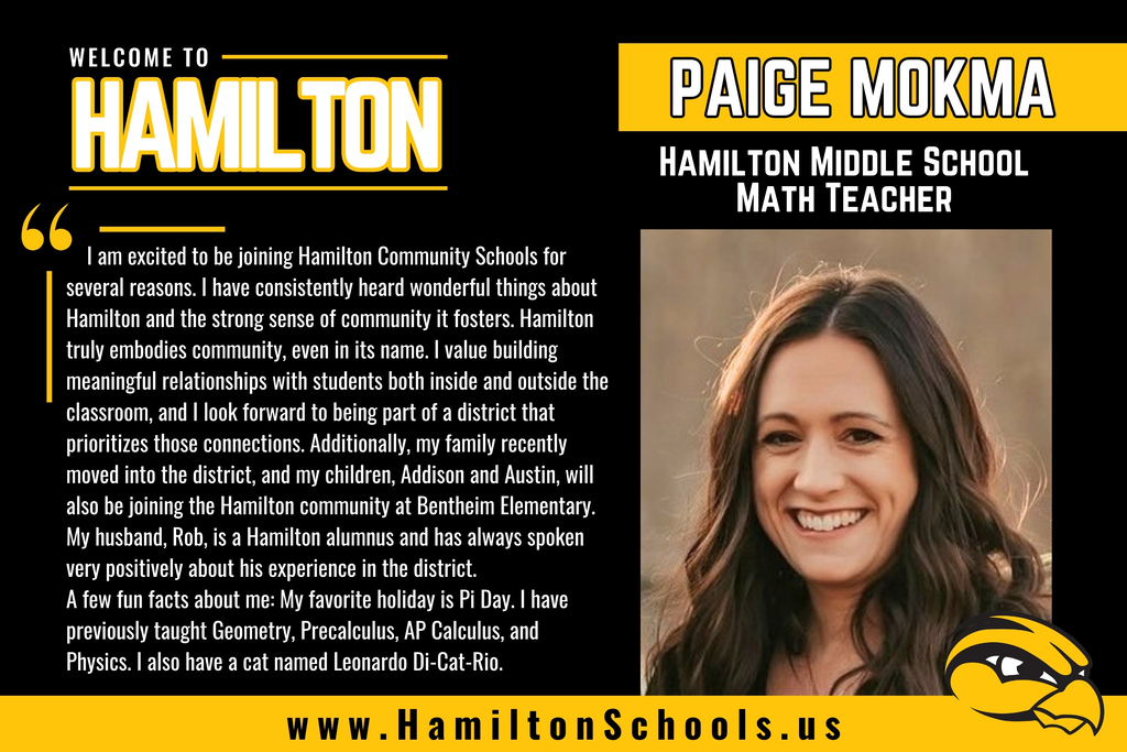 Paige Mokma: I am excited to be joining Hamilton Community Schools for several reasons. I have consistently heard wonderful things about Hamilton and the strong sense of community it fosters. Hamilton truly embodies community, even in its name. I value building meaningful relationships with students both inside and outside the classroom, and I look forward to being part of a district that prioritizes those connections. Additionally, my family recently moved into the district, and my children, Addison and Austin, will also be joining the Hamilton community at Bentheim Elementary. My husband, Rob, is a Hamilton alumnus and has always spoken very positively about his experience in the district. A few fun facts about me: My favorite holiday is Pi Day. I have previously taught Geometry, Precalculus, AP Calculus, and Physics. I also have a cat named Leonardo Di-Cat-Rio.
