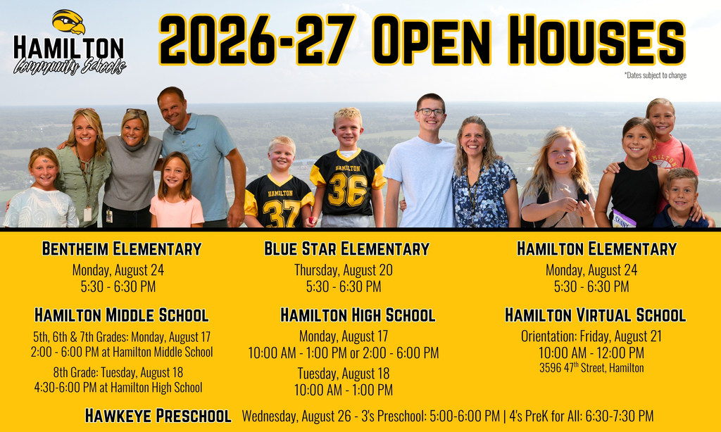 Hamilton Community Schools 2026-27 Open Houses Bentheim Elementary Monday, August 24, 2026 5:30 PM – 6:30 PM Blue Star Elementary Thursday, August 20, 2026 5:30 PM – 6:30 PM Hamilton Elementary Monday, August 24, 2026 5:30 PM – 6:30 PM Hamilton Middle School Grades 5, 6, and 7: Monday, August 17, 2026, 2:00 PM – 6:00 PM at Hamilton Middle School Grade 8: Tuesday, August 18, 2026, 4:30 PM – 6:00 PM at Hamilton High School Hamilton High School Monday, August 17, 2026: 10:00 AM – 1:00 PM or 2:00 PM – 6:00 PM Tuesday, August 18, 2026: 10:00 AM – 1:00 PM Hamilton Virtual School Orientation Friday, August 21, 2026 10:00 AM – 12:00 PM 3596 47th Street, Hamilton, MI Hawkeye Preschool Wednesday, August 26, 2026 3-Year-Old Preschool: 5:00 PM – 6:00 PM 4-Year-Old PreK for All: 6:30 PM – 7:30 PM