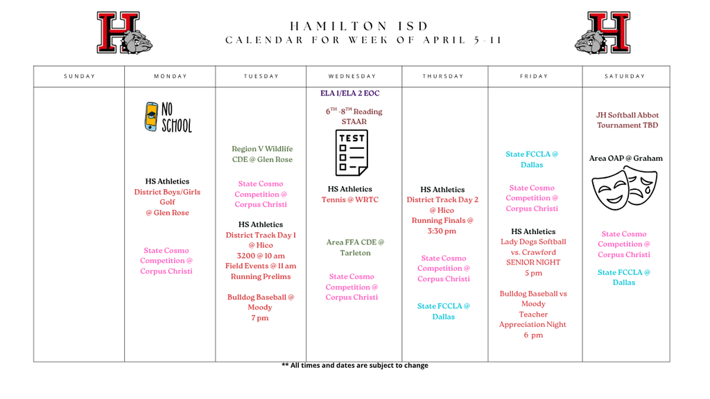 Weekly Calendar for Hamilton ISD: Key events include:  Monday: No School. HS District Boys/Girls Golf at Glen Rose. State Cosmo Competition begins in Corpus Christi.  Tuesday: Region V Wildlife CDE at Glen Rose; HS District Track Day 1 at Hico (Field events at 11 am); Bulldog Baseball at Moody at 7 pm.  Wednesday: ELA 1/ELA 2 EOC and 6th–8th Reading STAAR testing. HS Tennis at WRTC; Area FFA CDE at Tarleton.  Thursday: HS District Track Day 2 at Hico (Running finals at 3:30 pm).  Friday: State FCCLA in Dallas. Lady Dogs Softball vs. Crawford (Senior Night) at 5 pm; Bulldog Baseball vs. Moody (Teacher Appreciation Night) at 6 pm.  Saturday: JH Softball Abbot Tournament (TBD); Area OAP at Graham.  Ongoing: State Cosmo Competition in Corpus Christi (Mon–Sat) and State FCCLA in Dallas (Fri–Sat).