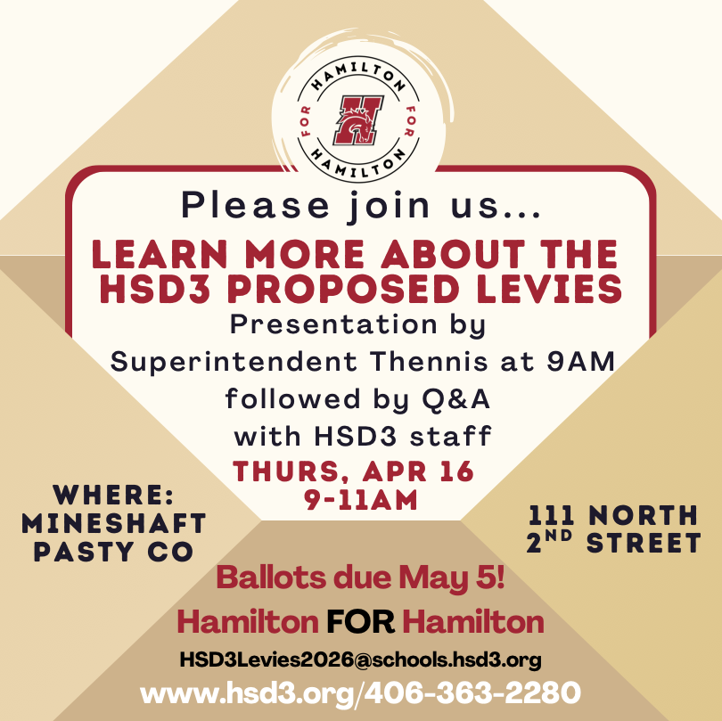 Please join us to learn more about the HSD3 proposed levies.  presentation by Superintendent Thennis at 9am followed by Q&A with hsd3 staff on thurs, april 16, 9-11am at mineshaft pasty co at 111 north 2nd street.  ballots due may 5!  Hamilton FOR Hamilton.  hsd3levies2026@schools.hsd3.org.  www.hsd3.org.  406-363-2280