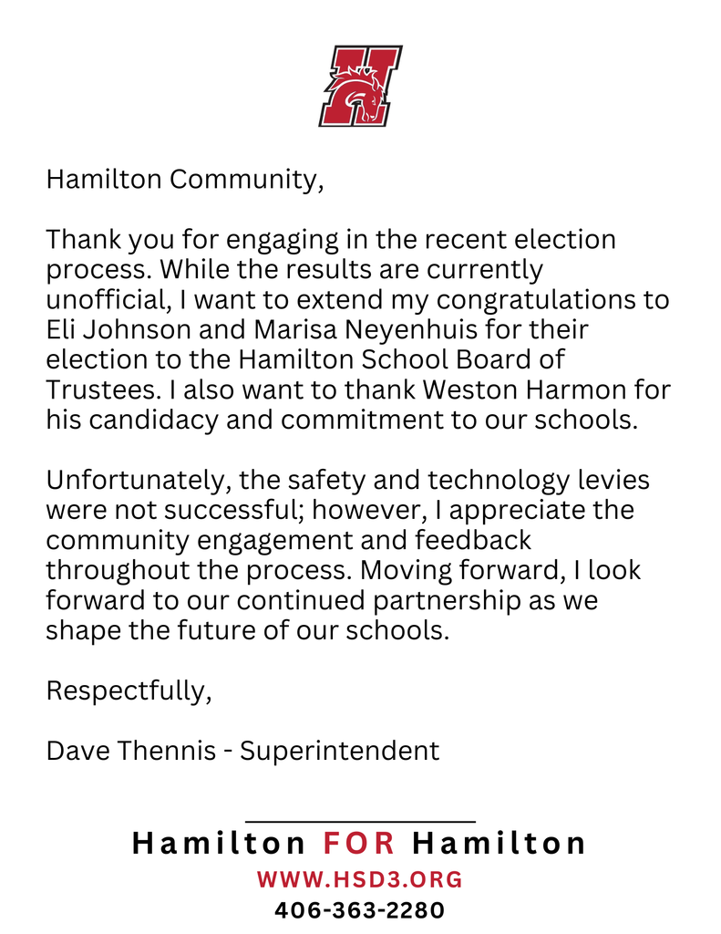 Hamilton Community,  Thank you for engaging in the recent election process. While the results are currently unofficial, I want to extend my congratulations to Eli Johnson and Marisa Neyenhuis for their election to the Hamilton School Board of Trustees. I also want to thank Weston Harmon for his candidacy and commitment to our schools.  Unfortunately, the safety and technology levies were not successful; However, I appreciate the community engagement and feedback throughout the process. Moving forward, I look forward to our continued partnership as we shape the future of our schools.  Respectfully,  Dave Thennis - Superintendent