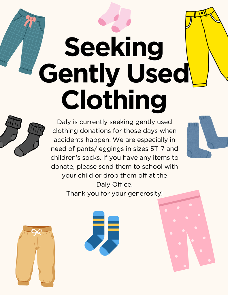 Daly is currently seeking gently used clothing donations for those days when accidents happen. We are especially in need of pants/leggings in sizes 5T-8. If you have any items to donate, please send them to school with your child or drop them off at the Daly Office. Thank you for your generosity!