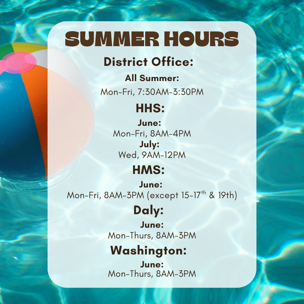 Summer Hours for HSD3: District Office: All Summer: Mon-Fri, 7:30AM-3:30PM HHS: June: Mon-Fri, 8AM-4PM July: Wed, 9AM-12PM HMS: June: Mon-Fri, 8AM-3PM (except 15-17th & 19th) Daly: June: Mon-Thurs, 8AM-3PM Washington: June: Mon-Thurs, 8AM-3PM