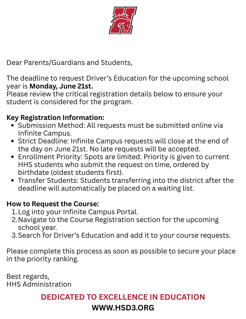 Dear Parents/Guardians and Students, The deadline to request Driver’s Education for the upcoming school year is Monday, June 21st. Please review the critical registration details below to ensure your student is considered for the program. Key Registration Information Submission Method: All requests must be submitted online via Infinite Campus. Strict Deadline: Infinite Campus requests will close at the end of the day on June 21st. No late requests will be accepted. Enrollment Priority: Spots are limited. Priority is given to current HHS students who submit the request on time, ordered by birthdate (oldest students first). Transfer Students: Students transferring into the district after the deadline will automatically be placed on a waiting list. How to Request the Course Log into your Infinite Campus Portal. Navigate to the Course Registration section for the upcoming school year. Search for Driver’s Education and add it to your course requests. Please complete this process as soon as possible to secure your place in the priority ranking. Best regards, HHS Administration