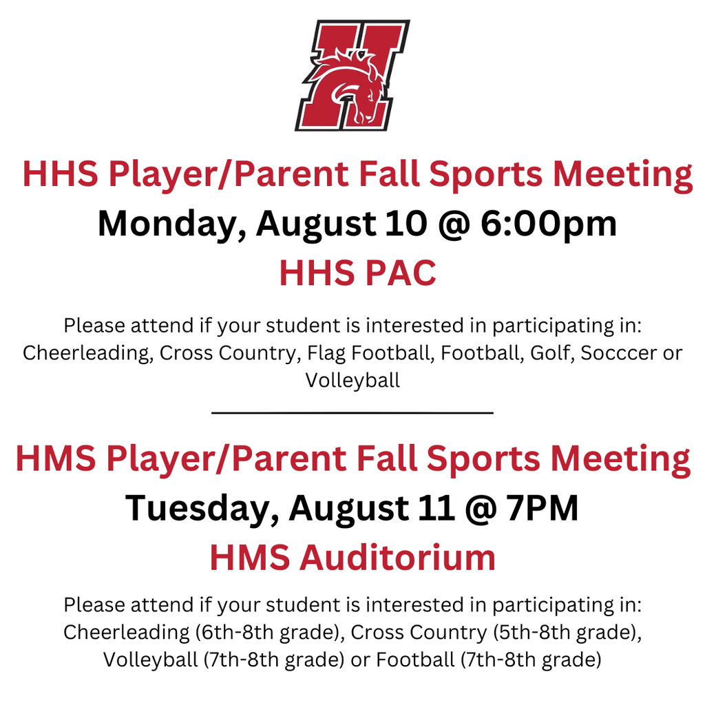 HHS Player/Parent Fall Sports Meeting Monday, August 10 @ 6:00pm HHS PAC. Please attend if your student is interested in participating in: Cheerleading, Cross Country, Flag Football, Football, Golf, Socccer or Volleyball.  HMS Player/Parent Fall Sports Meeting Tuesday, August 11 @ 7PM HMS Auditorium. Please attend if your student is interested in participating in: Cheerleading (6th-8th grade), Cross Country (5th-8th grade), Volleyball (7th-8th grade) or Football (7th-8th grade)