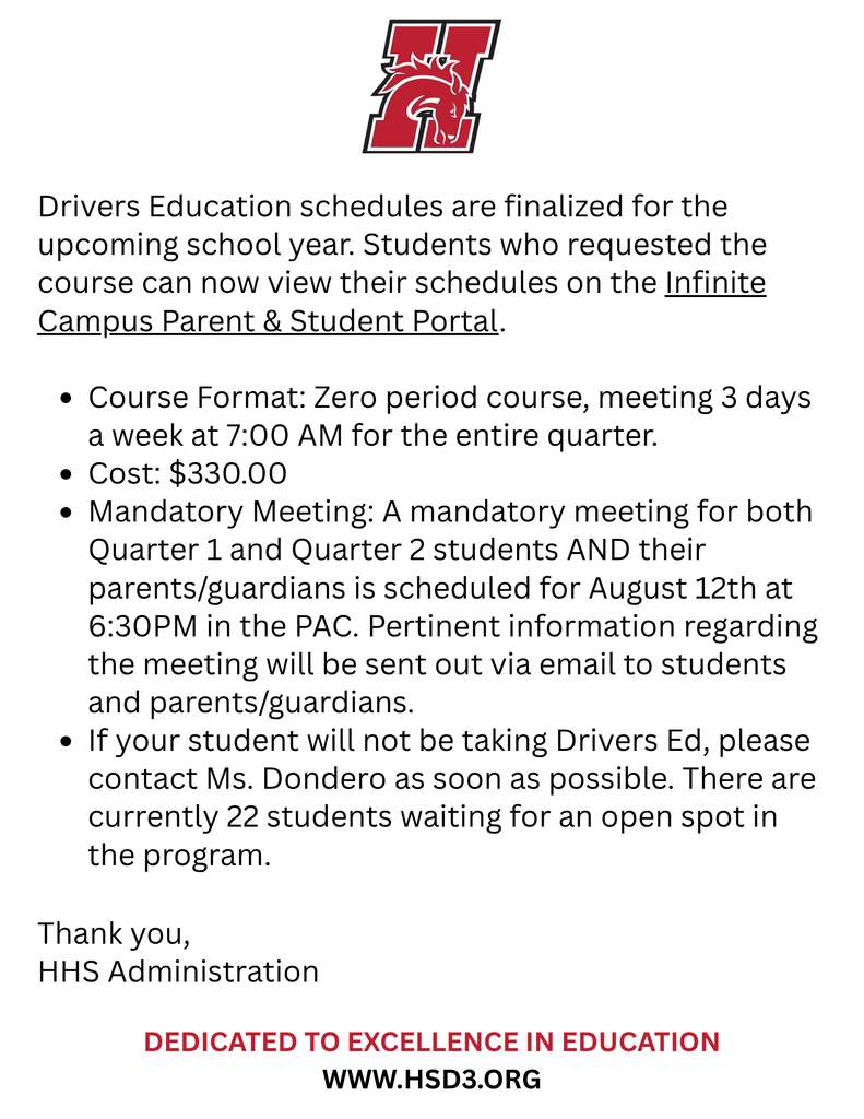Drivers Education schedules are finalized for the upcoming school year. Students who requested the course can now view their schedules on the Infinite Campus Parent & Student Portal. Course Format: Zero period course, meeting 3 days a week at 7:00 AM for the entire quarter. Cost: $330.00 Mandatory Meeting: A mandatory meeting for both Quarter 1 and Quarter 2 students AND their parents/guardians is scheduled for August 12th at 6:30PM in the PAC. Pertinent information regarding the meeting will be sent out via email to students and parents/guardians. If your student will not be taking Drivers Ed, please contact Ms. Dondero as soon as possible. There are currently 22 students waiting for an open spot in the program. Thank you, HHS Administration