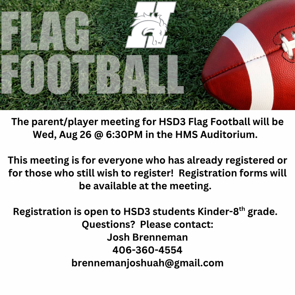 The parent/player meeting for HSD3 Flag Football will be Wed, Aug 26 @ 6:30PM in the HMS Auditorium.    This meeting is for everyone who has already registered or for those who still wish to register!  Registration forms will be available at the meeting.    Registration is open to HSD3 students Kinder-8th grade.   Questions?  Please contact: Josh Brenneman 406-360-4554 brennemanjoshuah@gmail.com