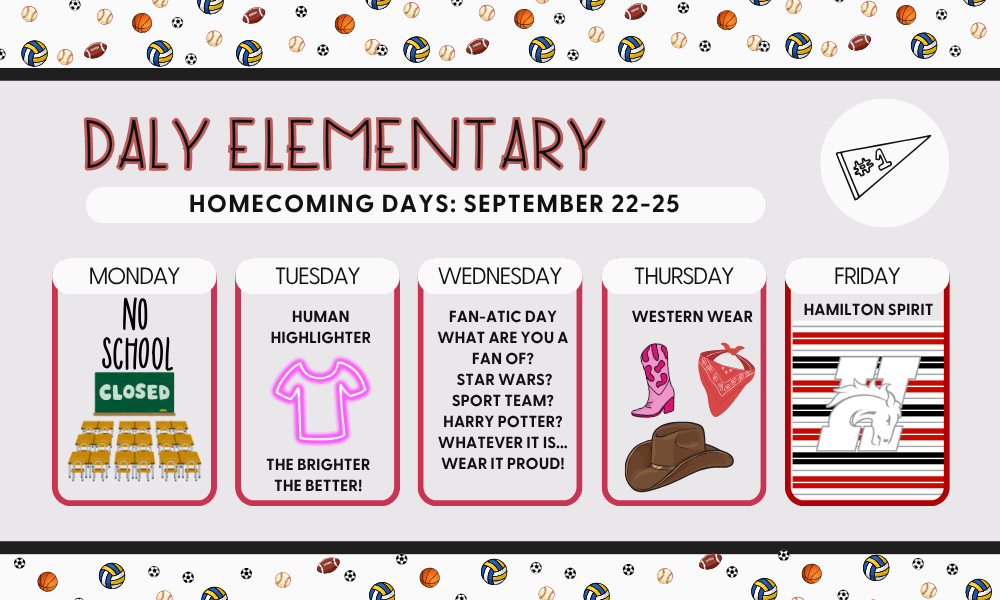 Daly Elementary Homecoming Days: Sept 22-25.  Monday - no school. Tuesday - human highlighter, the brighter the better.  Wednesday - Fan-atic day. Thurs - Western Wear. Friday - Hamilton Spirit