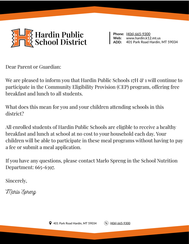Dear Parent or Guardian:  We are pleased to inform you that Hardin Public Schools 17H & 1 will continue to participate in the Community Eligibility Provision (CEP) program, offering free breakfast and lunch to all students.   What does this mean for you and your children attending schools in this district?  All enrolled students of Hardin Public Schools are eligible to receive a healthy breakfast and lunch at school at no cost to your household each day. Your children will be able to participate in these meal programs without having to pay a fee or submit a meal application.   If you have any questions, please contact Marlo Spreng in the School Nutrition Department: 665-6397.  Sincerely,