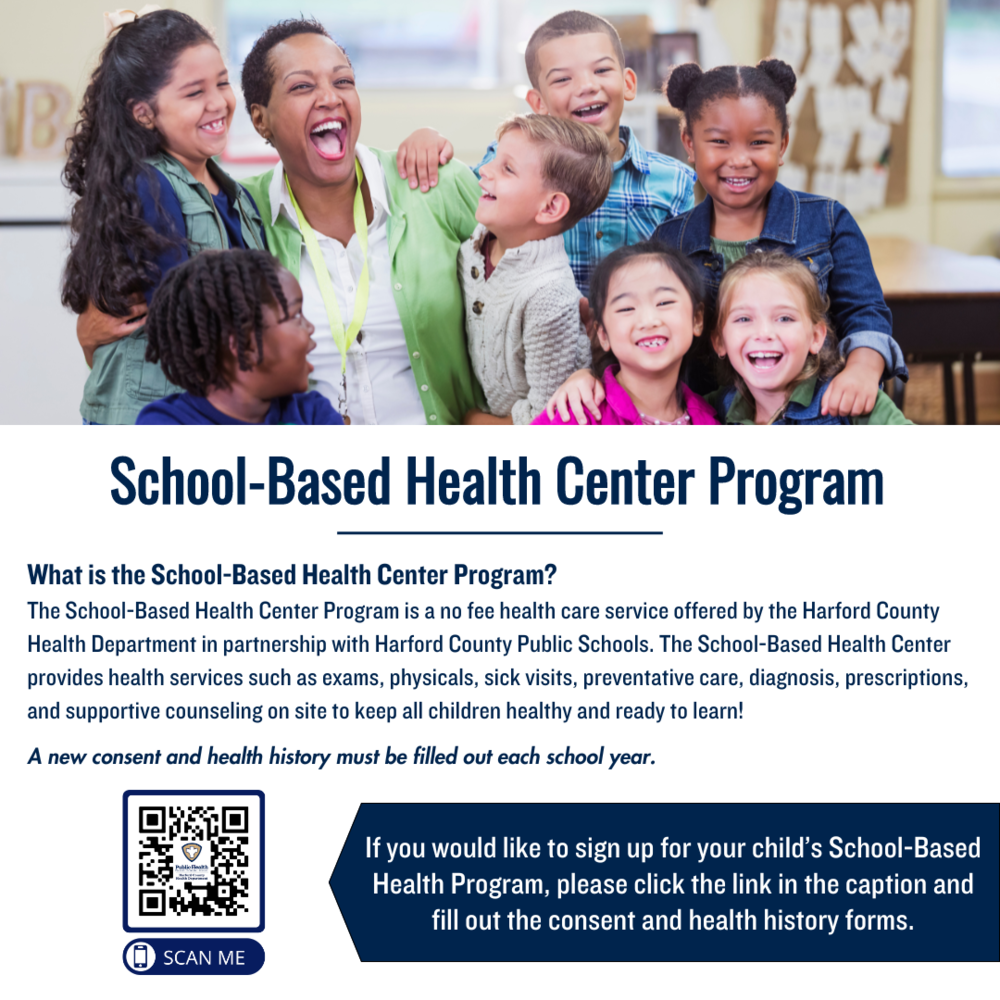 School-Based Health center Program: What is the school-Based Health center Program? The school-Based Health Center program is a no fee health care service offered by the Harford county Health department in partnership with Harford county Public Schools. The School-Based Health Center provides health services such as exams, physicals, sick visits, prevernative care, diagnosis, prescriptsions and supportive counseling on site to keep all children healthy and read to learn! n If you would like to sign up for your child's School-Based Health program, click the link in the caption.