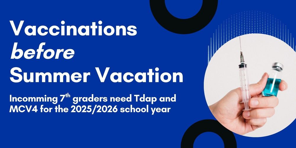 Graphic of white lettering on blue background. Says "Vaccinations before Summer Vacation, Incomming 7th graders need Tdap and MCV4 for the 2025/2026 school year" Also has an image of a hand holding a syringe and a liquit in a small bottle.