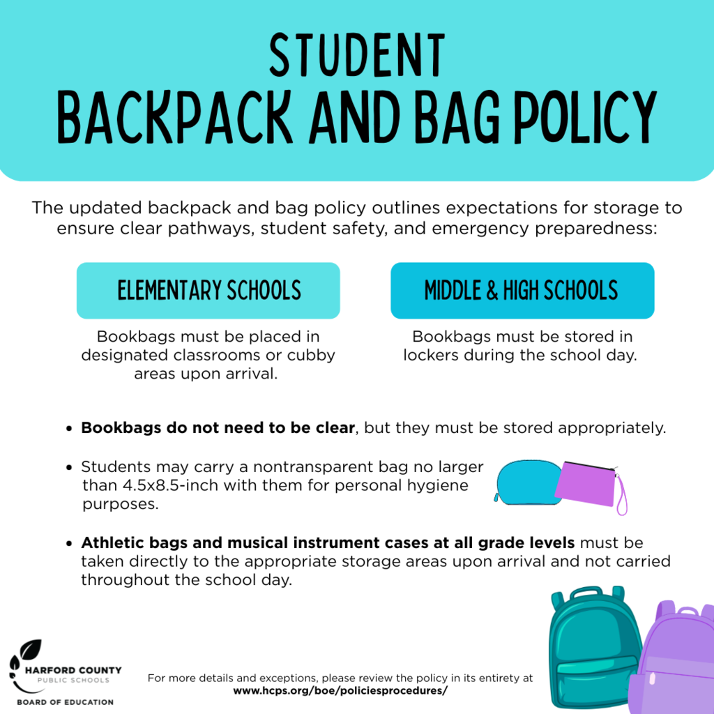 Student Backpack and Bag Policy: Bookbags must be placed in designated classroom or cubby areas upon arrival.  Students may carry a nontransparent bag no larger than 4.5x8.5 inch with them for personal hygiene purposes. Athletic bags and instrument cases  must be taken directly to the appropriate storage area upon arrival and are not carried throughout the school day.
