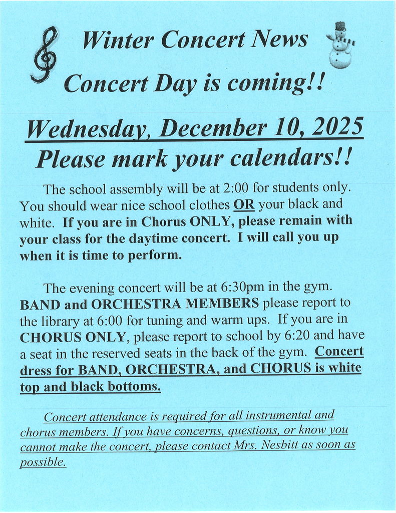 Winter Concert Wednesday, December 10, 2025. Evening concert at 6:30 in the gym. Band and orchestra members  report to the library at 6:00pm. Concert dress for band, orchestra and chorus is white to and black bottoms. Concert attendance is required for all instrumental and chorus members.