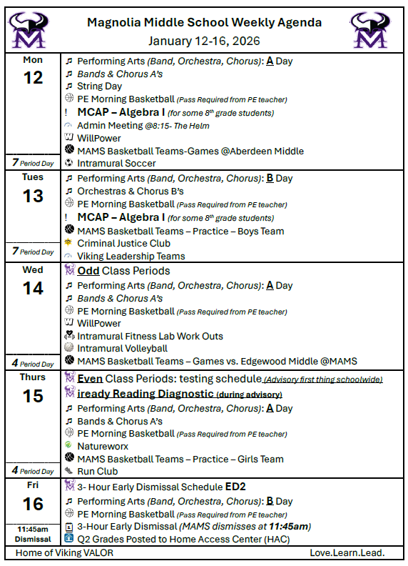 Magnolia MIddle School Weekly Agenda for January 12-16, 2026!  Mon 12		Performing Arts (Band, Orchestra, Chorus): A Day 	Bands & Chorus A’s   	String Day  	PE Morning Basketball (Pass Required from PE teacher) 	MCAP – Algebra I (for some 8th grade students)  	Admin Meeting @8:15- The Helm  	WillPower  	MAMS Basketball Teams-Games @Aberdeen Middle   	Intramural Soccer 7 Period Day	 Tues 13		Performing Arts (Band, Orchestra, Chorus): B Day 	Orchestras & Chorus B’s  	PE Morning Basketball (Pass Required from PE teacher) 	MCAP – Algebra I (for some 8th grade students)  	MAMS Basketball Teams – Practice – Boys Team  	Criminal Justice Club  	Viking Leadership Teams 7 Period Day	 Wed 14	 	Odd Class Periods 	Performing Arts (Band, Orchestra, Chorus): A Day 	Bands & Chorus A’s   	PE Morning Basketball (Pass Required from PE teacher)  	WillPower  	Intramural Fitness Lab Work Outs  	Intramural Volleyball  	MAMS Basketball Teams – Games vs. Edgewood Middle @MAMS 4 Period Day	 Thurs 15	 	Even Class Periods: testing schedule (Advisory first thing schoolwide)  	iready Reading Diagnostic (during advisory) 	Performing Arts (Band, Orchestra, Chorus): A Day 	Bands & Chorus A’s  	PE Morning Basketball (Pass Required from PE teacher)  	Natureworx  	MAMS Basketball Teams – Practice – Girls Team  	Run Club 4 Period Day	 Fri 16	 	3- Hour Early Dismissal Schedule ED2 	Performing Arts (Band, Orchestra, Chorus): B Day  	PE Morning Basketball (Pass Required from PE teacher) 	3-Hour Early Dismissal (MAMS dismisses at 11:45am)  	Q2 Grades Posted to Home Access Center (HAC) 