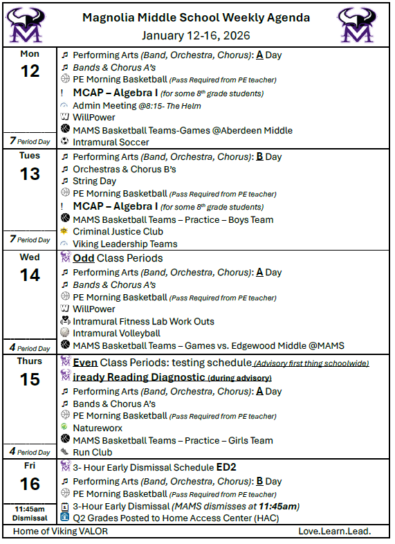  Magnolia Middle School Weekly Agenda  January 12-16, 2026 Mon 12		Performing Arts (Band, Orchestra, Chorus): A Day 	Bands & Chorus A’s    	PE Morning Basketball (Pass Required from PE teacher) 	MCAP – Algebra I (for some 8th grade students)  	Admin Meeting @8:15- The Helm  	WillPower  	MAMS Basketball Teams-Games @Aberdeen Middle   	Intramural Soccer 7 Period Day	 Tues 13		Performing Arts (Band, Orchestra, Chorus): B Day 	Orchestras & Chorus B’s 	String Day  	PE Morning Basketball (Pass Required from PE teacher) 	MCAP – Algebra I (for some 8th grade students)  	MAMS Basketball Teams – Practice – Boys Team  	Criminal Justice Club  	Viking Leadership Teams 7 Period Day	 Wed 14	 	Odd Class Periods 	Performing Arts (Band, Orchestra, Chorus): A Day 	Bands & Chorus A’s   	PE Morning Basketball (Pass Required from PE teacher)  	WillPower  	Intramural Fitness Lab Work Outs  	Intramural Volleyball  	MAMS Basketball Teams – Games vs. Edgewood Middle @MAMS 4 Period Day	 Thurs 15	 	Even Class Periods: testing schedule (Advisory first thing schoolwide)  	iready Reading Diagnostic (during advisory) 	Performing Arts (Band, Orchestra, Chorus): A Day 	Bands & Chorus A’s  	PE Morning Basketball (Pass Required from PE teacher)  	Natureworx  	MAMS Basketball Teams – Practice – Girls Team  	Run Club 4 Period Day	 Fri 16	 	3- Hour Early Dismissal Schedule ED2 	Performing Arts (Band, Orchestra, Chorus): B Day  	PE Morning Basketball (Pass Required from PE teacher) 	3-Hour Early Dismissal (MAMS dismisses at 11:45am)  	Q2 Grades Posted to Home Access Center (HAC)  11:45am Dismissal	    Home of Viking VALOR                                                                                               Love.Learn.Lead.