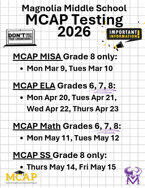 MCAP MISA Grade 8 Mar 9, Mar 10; MCAP ELA ALL Students Apr 20, Apr 21, Apr 22, Apr 23,;MCAP Math ALL Students May 11, May 12; MCAP SS 8th grade May 14 May 15
