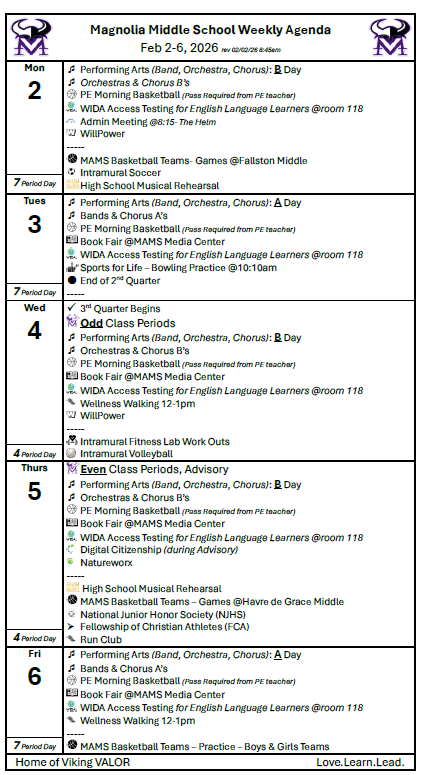  Magnolia Middle School Weekly Agenda  Feb 2-6, 2026 rev 02/02/26 8:45am Mon 2		Performing Arts (Band, Orchestra, Chorus): B Day 	Orchestras & Chorus B’s    	PE Morning Basketball (Pass Required from PE teacher)  	WIDA Access Testing for English Language Learners @room 118  	Admin Meeting @8:15- The Helm  	WillPower -----  	MAMS Basketball Teams- Games @Fallston Middle  	Intramural Soccer  	High School Musical Rehearsal 7 Period Day	 Tues 3		Performing Arts (Band, Orchestra, Chorus): A Day 	Bands & Chorus A’s  	PE Morning Basketball (Pass Required from PE teacher)  	Book Fair @MAMS Media Center  	WIDA Access Testing for English Language Learners @room 118  	Sports for Life – Bowling Practice @10:10am 	End of 2nd Quarter ----- 7 Period Day	 Wed 4		3rd Quarter Begins   	Odd Class Periods 	Performing Arts (Band, Orchestra, Chorus): B Day 	Orchestras & Chorus B’s  	PE Morning Basketball (Pass Required from PE teacher)  	Book Fair @MAMS Media Center  	WIDA Access Testing for English Language Learners @room 118  	Wellness Walking 12-1pm  	WillPower -----  	Intramural Fitness Lab Work Outs  	Intramural Volleyball 4 Period Day	 Thurs 5	 	Even Class Periods, Advisory 	Performing Arts (Band, Orchestra, Chorus): B Day 	Orchestras & Chorus B’s  	PE Morning Basketball (Pass Required from PE teacher)  	Book Fair @MAMS Media Center  	WIDA Access Testing for English Language Learners @room 118  	Digital Citizenship (during Advisory)  	Natureworx -----  	 High School Musical Rehearsal  	MAMS Basketball Teams – Games @Havre de Grace Middle  	National Junior Honor Society (NJHS) 	Fellowship of Christian Athletes (FCA)  	Run Club 4 Period Day	 Fri 6		Performing Arts (Band, Orchestra, Chorus): A Day 	Bands & Chorus A’s  	PE Morning Basketball (Pass Required from PE teacher)  	Book Fair @MAMS Media Center  	WIDA Access Testing for English Language Learners @room 118  	Wellness Walking 12-1pm -----  	MAMS Basketball Teams – Practice – Boys & Girls Teams 7 Period Day	   Home of Viking VALOR                                                                             Love.Learn.Lead.