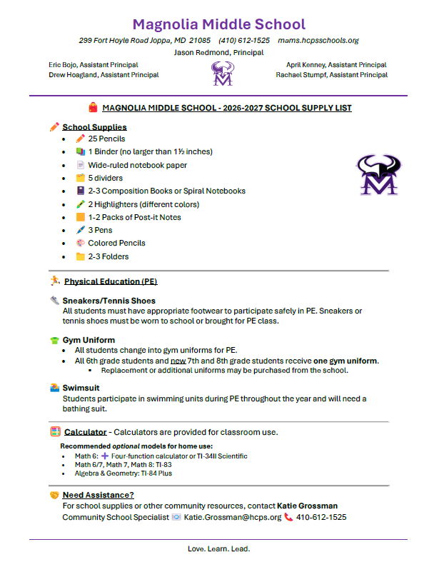 🎒 MAGNOLIA MIDDLE SCHOOL - 2026-2027 SCHOOL SUPPLY LIST ✏️ School Supplies • ✏️ 25 Pencils • 📚 1 Binder (no larger than 1½ inches) • 📄 Wide-ruled notebook paper • 🗂️ 5 dividers • 📓 2-3 Composition Books or Spiral Notebooks • 🖍️ 2 Highlighters (different colors) • 🟨 1-2 Packs of Post-it Notes • 🖊️ 3 Pens • 🎨 Colored Pencils • 📁 2-3 Folders ________________________________________ 🏃 Physical Education (PE) 👟 Sneakers/Tennis Shoes All students must have appropriate footwear to participate safely in PE. Sneakers or tennis shoes must be worn to school or brought for PE class. 👕 Gym Uniform • All students change into gym uniforms for PE. • All 6th grade students and new 7th and 8th grade students receive one gym uniform. Replacement or additional uniforms may be purchased from the school. 🏊 Swimsuit Students participate in swimming units during PE throughout the year and will need a bathing suit. ________________________________________ 🧮 Calculator - Calculators are provided for classroom use. Recommended optional models for home use: • Math 6: ➕ Four-function calculator or TI-34II Scientific • Math 6/7, Math 7, Math 8: TI-83 • Algebra & Geometry: TI-84 Plus ________________________________________ 🤝 Need Assistance? For school supplies or other community resources, contact Katie Grossman Community School Specialist 📧 Katie.Grossman@hcps.org 📞 410-612-1525