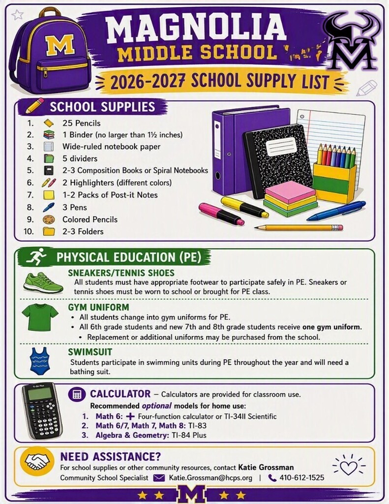 MAGNOLIA MIDDLE SCHOOL - 2026-2027 SCHOOL SUPPLY LIST ✏️ School Supplies • ✏️ 25 Pencils • 📚 1 Binder (no larger than 1½ inches) • 📄 Wide-ruled notebook paper • 🗂️ 5 dividers • 📓 2-3 Composition Books or Spiral Notebooks • 🖍️ 2 Highlighters (different colors) • 🟨 1-2 Packs of Post-it Notes • 🖊️ 3 Pens • 🎨 Colored Pencils • 📁 2-3 Folders ________________________________________ 🏃 Physical Education (PE) 👟 Sneakers/Tennis Shoes All students must have appropriate footwear to participate safely in PE. Sneakers or tennis shoes must be worn to school or brought for PE class. 👕 Gym Uniform • All students change into gym uniforms for PE. • All 6th grade students and new 7th and 8th grade students receive one gym uniform. Replacement or additional uniforms may be purchased from the school. 🏊 Swimsuit Students participate in swimming units during PE throughout the year and will need a bathing suit. ________________________________________ 🧮 Calculator - Calculators are provided for classroom use. Recommended optional models for home use: • Math 6: ➕ Four-function calculator or TI-34II Scientific • Math 6/7, Math 7, Math 8: TI-83 • Algebra & Geometry: TI-84 Plus ________________________________________ 🤝 Need Assistance? For school supplies or other community resources, contact Katie Grossman Community School Specialist 📧 Katie.Grossman@hcps.org 📞 410-612-1525