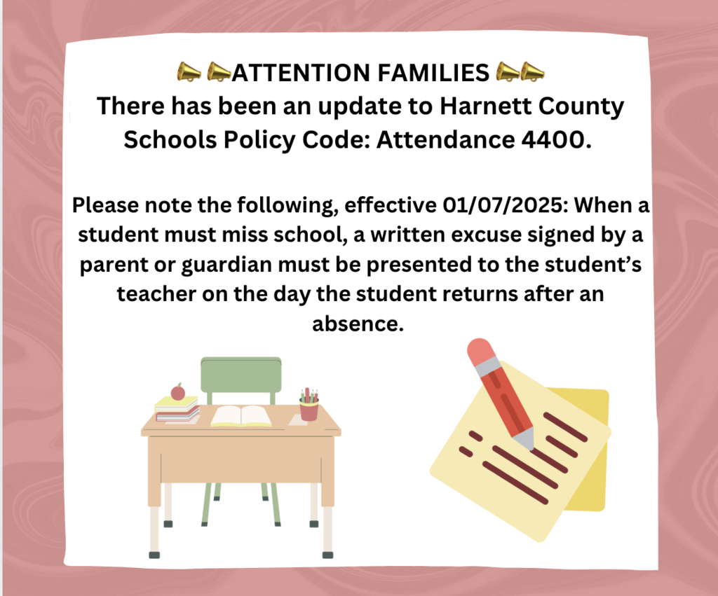 Attention Parents: There has been an update to Harnett County Schools Policy Code: Attendance 4400. Please note the following, effective 01/07/2025:  When a student must miss school, a written excuse signed by a parent or guardian must be presented to the student’s teacher on the day the student returns after an absence. 