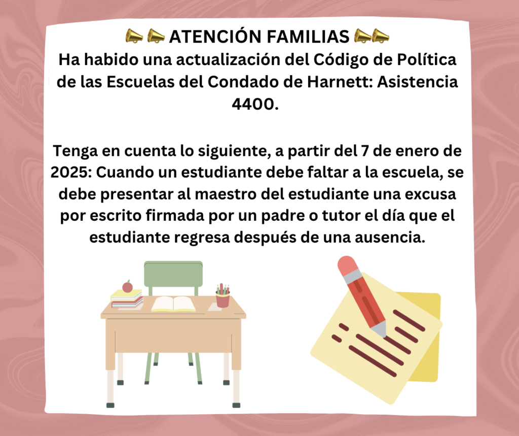 Atencion familias: Ha habido una actualización del Código de Política de las Escuelas del Condado de Harnett: Asistencia 4400.   Tenga en cuenta lo siguiente, a partir del 7 de enero de 2025: Cuando un estudiante debe faltar a la escuela, se debe presentar al maestro del estudiante una excusa por escrito firmada por un padre o tutor el día que el estudiante regresa después de una ausencia